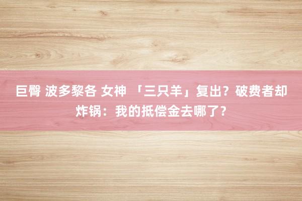 巨臀 波多黎各 女神 「三只羊」复出?破费者却炸锅:我的抵偿金去哪了?