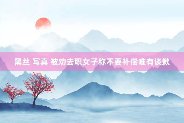 黑丝 写真 被劝去职女子称不要补偿唯有谈歉