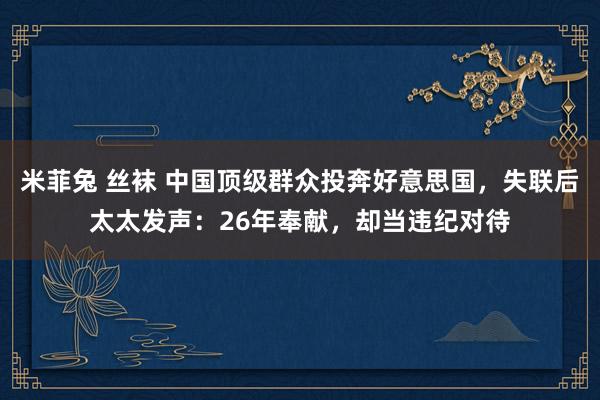 米菲兔 丝袜 中国顶级群众投奔好意思国,失联后太太发声:26年奉献,却当违纪对待