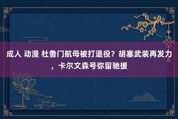 成人 动漫 杜鲁门航母被打退役？胡塞武装再发力，卡尔文森号弥留驰援