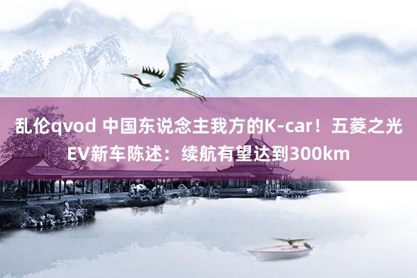乱伦qvod 中国东说念主我方的K-car!五菱之光EV新车陈述:续航有望达到300km