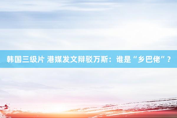 韩国三级片 港媒发文辩驳万斯:谁是“乡巴佬”?