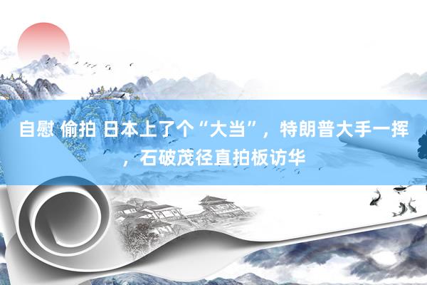 自慰 偷拍 日本上了个“大当”,特朗普大手一挥,石破茂径直拍板访华