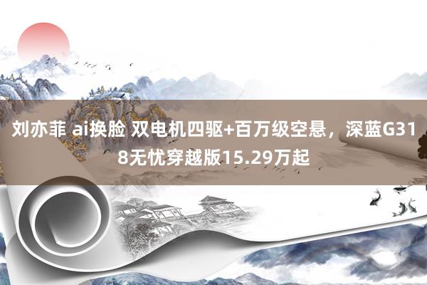 刘亦菲 ai换脸 双电机四驱+百万级空悬,深蓝G318无忧穿越版15.29万起