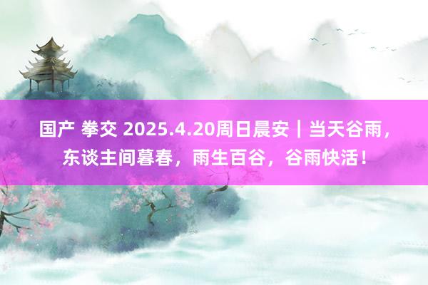 国产 拳交 2025.4.20周日晨安｜当天谷雨，东谈主间暮春，雨生百谷，谷雨快活！