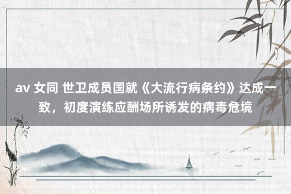 av 女同 世卫成员国就《大流行病条约》达成一致,初度演练应酬场所诱发的病毒危境