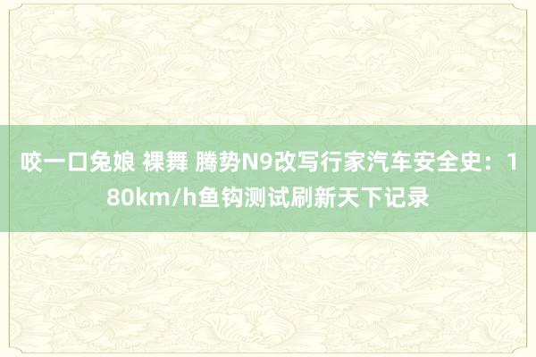 咬一口兔娘 裸舞 腾势N9改写行家汽车安全史:180km/h鱼钩测试刷新天下记录