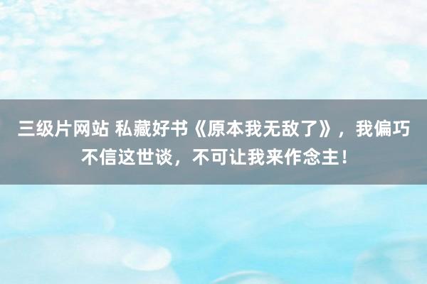 三级片网站 私藏好书《原本我无敌了》,我偏巧不信这世谈,不可让我来作念主!