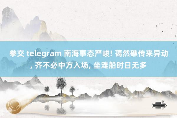 拳交 telegram 南海事态严峻! 蔼然礁传来异动, 齐不必中方入场, 坐滩船时日无多