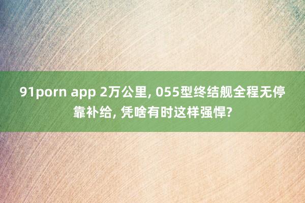 91porn app 2万公里, 055型终结舰全程无停靠补给, 凭啥有时这样强悍?