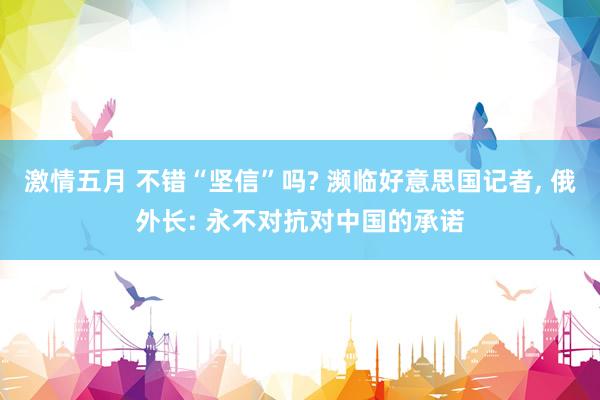 激情五月 不错“坚信”吗? 濒临好意思国记者, 俄外长: 永不对抗对中国的承诺