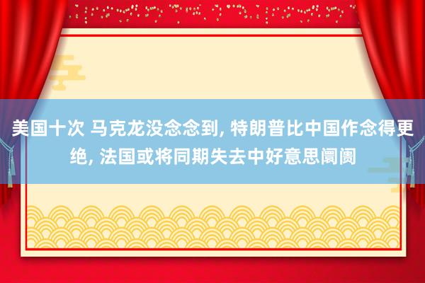 美国十次 马克龙没念念到, 特朗普比中国作念得更绝, 法国或将同期失去中好意思阛阓