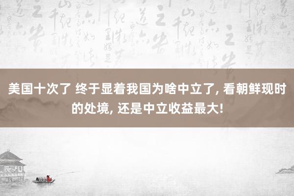 美国十次了 终于显着我国为啥中立了, 看朝鲜现时的处境, 还是中立收益最大!