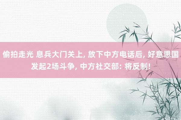 偷拍走光 息兵大门关上, 放下中方电话后, 好意思国发起2场斗争, 中方社交部: 将反制!