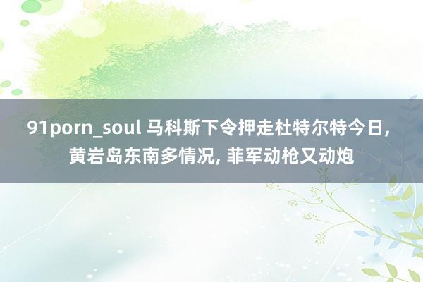 91porn_soul 马科斯下令押走杜特尔特今日, 黄岩岛东南多情况, 菲军动枪又动炮