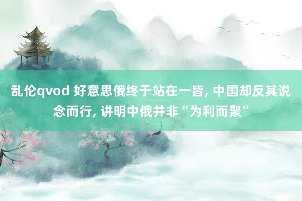 乱伦qvod 好意思俄终于站在一皆, 中国却反其说念而行, 讲明中俄并非“为利而聚”
