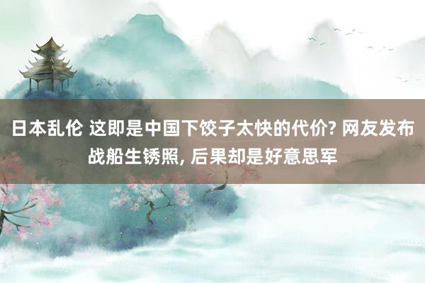 日本乱伦 这即是中国下饺子太快的代价? 网友发布战船生锈照, 后果却是好意思军