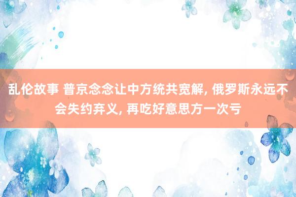 乱伦故事 普京念念让中方统共宽解, 俄罗斯永远不会失约弃义, 再吃好意思方一次亏