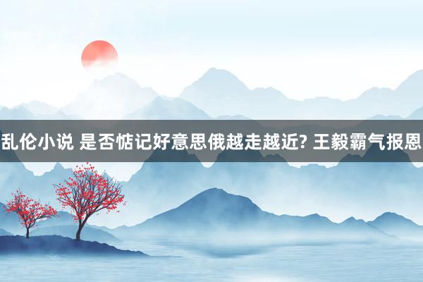 乱伦小说 是否惦记好意思俄越走越近? 王毅霸气报恩