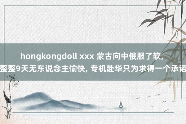 hongkongdoll xxx 蒙古向中俄服了软, 整整9天无东说念主愉快, 专机赴华只为求得一个承诺