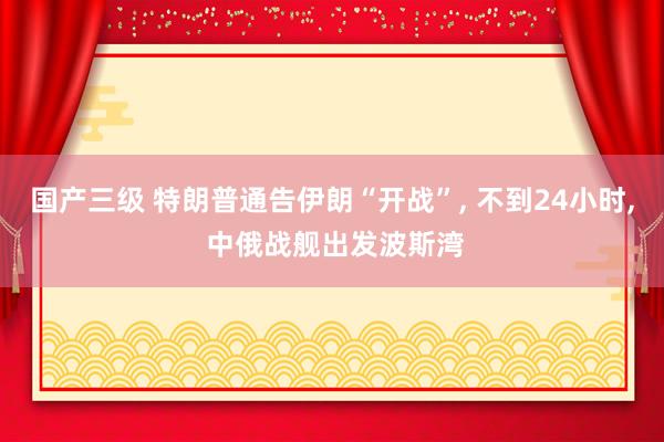 国产三级 特朗普通告伊朗“开战”, 不到24小时, 中俄战舰出发波斯湾