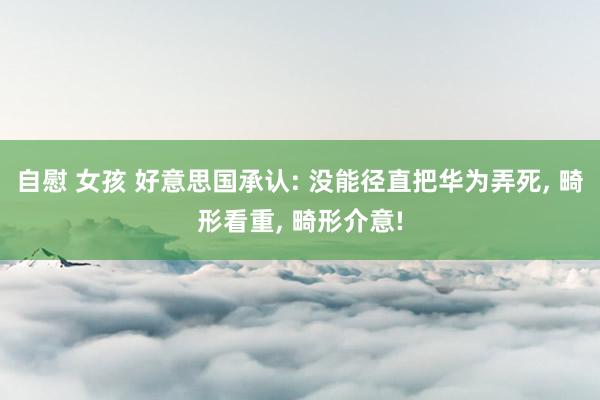 自慰 女孩 好意思国承认: 没能径直把华为弄死, 畸形看重, 畸形介意!