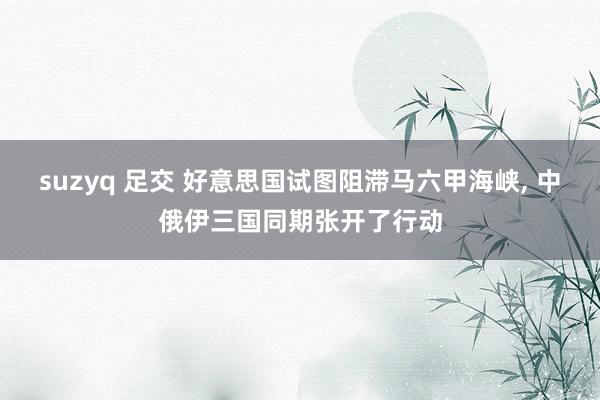 suzyq 足交 好意思国试图阻滞马六甲海峡, 中俄伊三国同期张开了行动