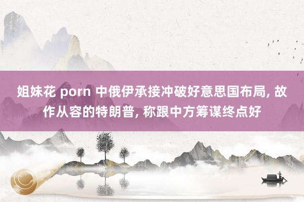 姐妹花 porn 中俄伊承接冲破好意思国布局, 故作从容的特朗普, 称跟中方筹谋终点好
