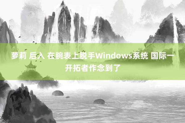 萝莉 后入 在腕表上脱手Windows系统 国际一开拓者作念到了