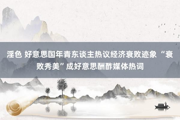 淫色 好意思国年青东谈主热议经济衰败迹象 “衰败秀美”成好意思酬酢媒体热词