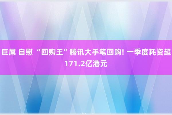 巨屌 自慰 “回购王”腾讯大手笔回购! 一季度耗资超171.2亿港元