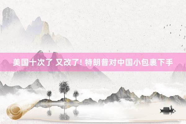 美国十次了 又改了! 特朗普对中国小包裹下手