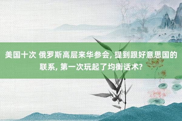 美国十次 俄罗斯高层来华参会, 提到跟好意思国的联系, 第一次玩起了均衡话术?