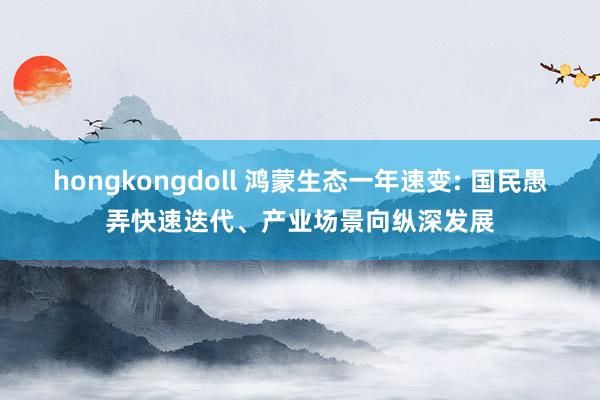 hongkongdoll 鸿蒙生态一年速变: 国民愚弄快速迭代、产业场景向纵深发展