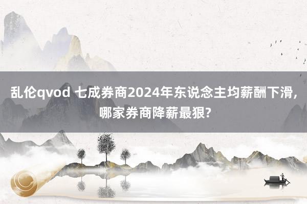 乱伦qvod 七成券商2024年东说念主均薪酬下滑, 哪家券商降薪最狠?