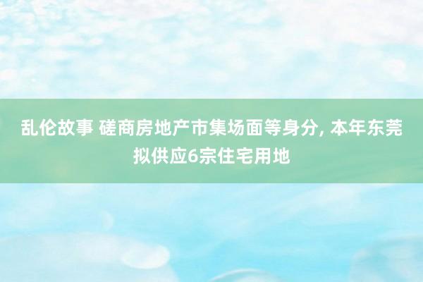 乱伦故事 磋商房地产市集场面等身分, 本年东莞拟供应6宗住宅用地