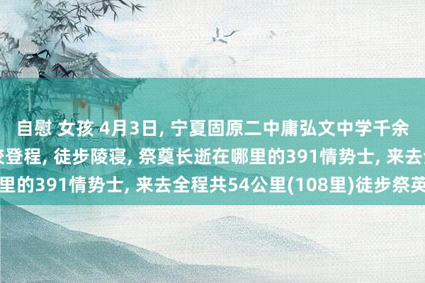 自慰 女孩 4月3日, 宁夏固原二中庸弘文中学千余名学生凌晨5点从学校登程, 徒步陵寝, 祭奠长逝在哪里的391情势士, 来去全程共54公里(108里)徒步祭英烈