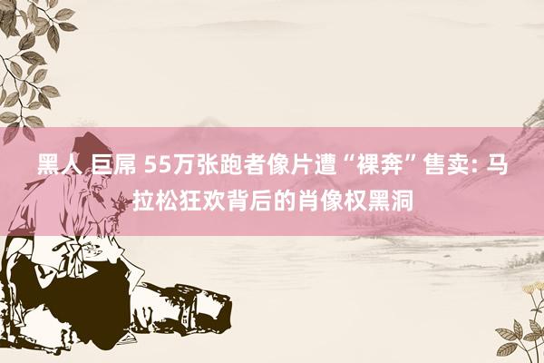 黑人 巨屌 55万张跑者像片遭“裸奔”售卖: 马拉松狂欢背后的肖像权黑洞