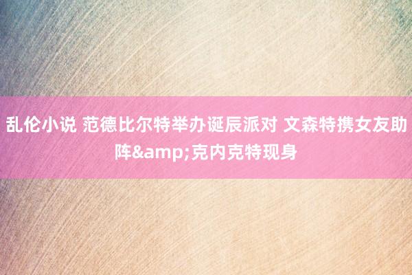 乱伦小说 范德比尔特举办诞辰派对 文森特携女友助阵&克内克特现身