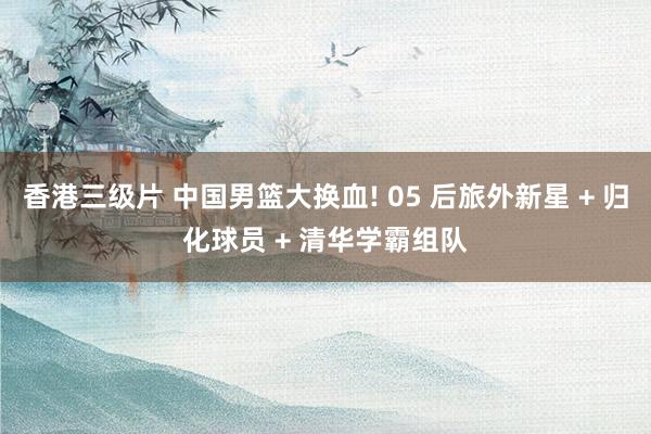 香港三级片 中国男篮大换血! 05 后旅外新星 + 归化球员 + 清华学霸组队