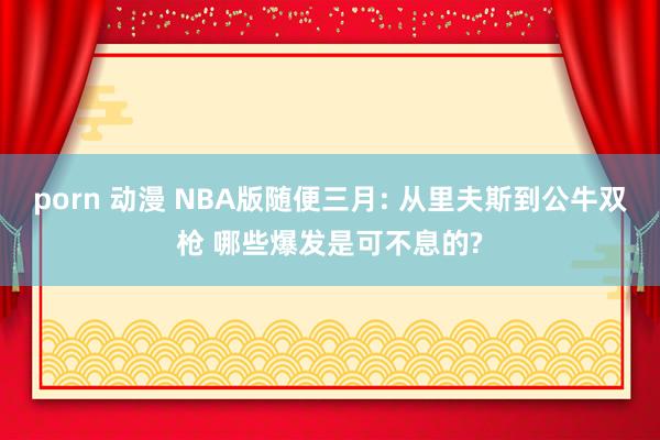 porn 动漫 NBA版随便三月: 从里夫斯到公牛双枪 哪些爆发是可不息的?
