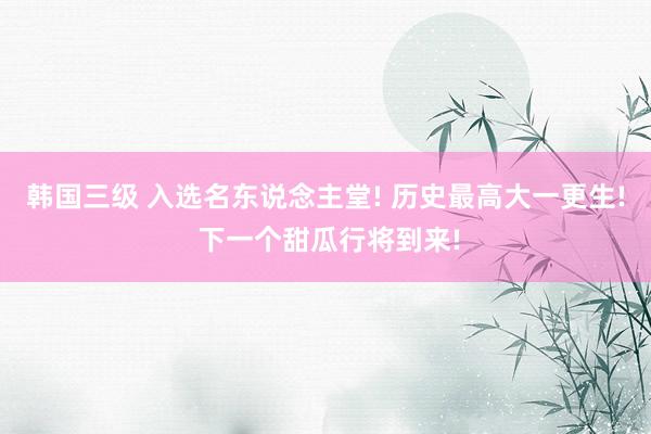 韩国三级 入选名东说念主堂! 历史最高大一更生! 下一个甜瓜行将到来!