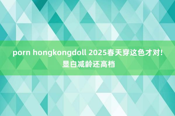porn hongkongdoll 2025春天穿这色才对! 显白减龄还高档