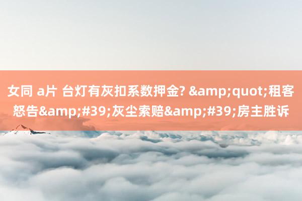 女同 a片 台灯有灰扣系数押金? &quot;租客怒告&#39;灰尘索赔&#39;房主胜诉