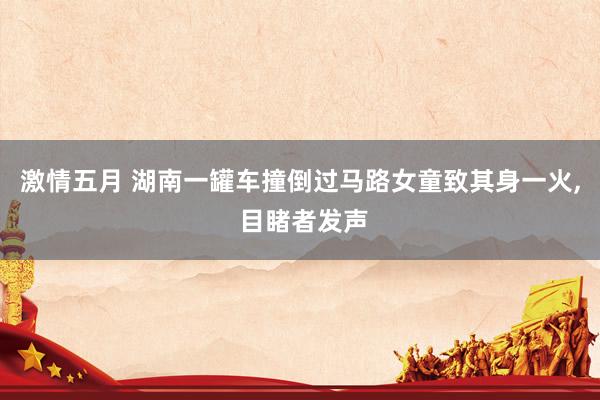 激情五月 湖南一罐车撞倒过马路女童致其身一火, 目睹者发声