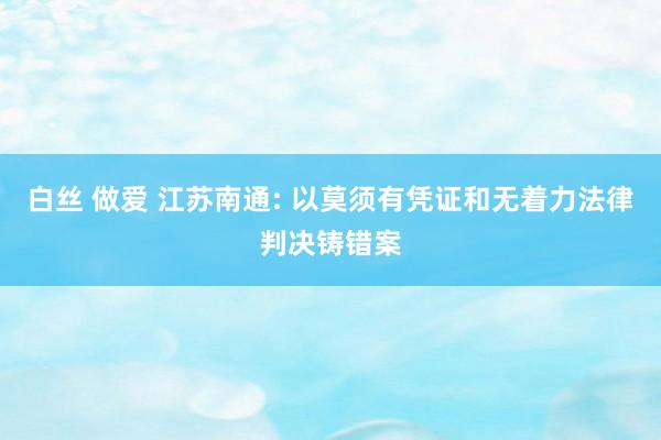白丝 做爱 江苏南通: 以莫须有凭证和无着力法律判决铸错案