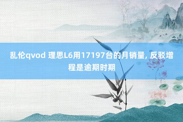 乱伦qvod 理思L6用17197台的月销量, 反驳增程是逾期时期
