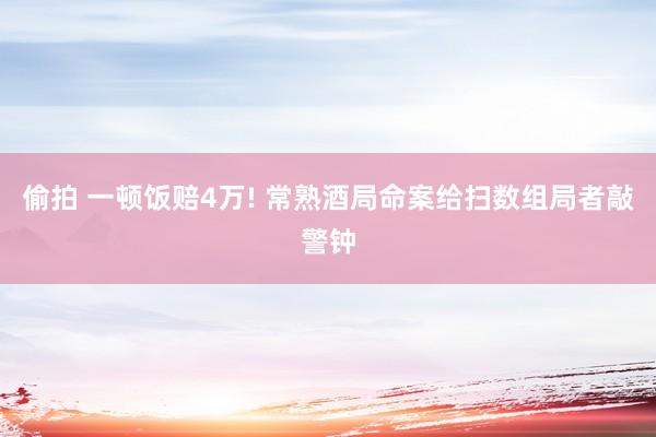 偷拍 一顿饭赔4万! 常熟酒局命案给扫数组局者敲警钟