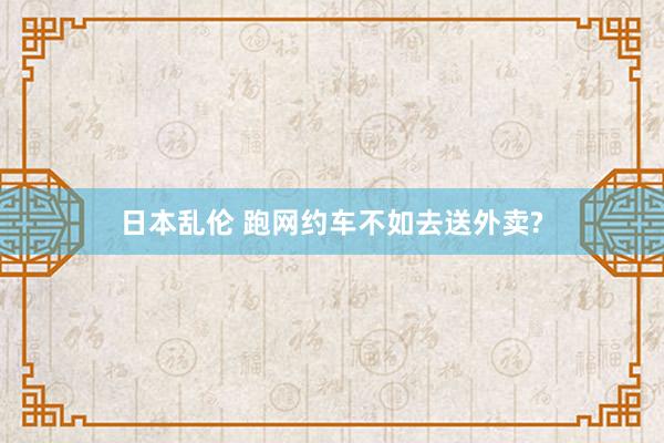 日本乱伦 跑网约车不如去送外卖?