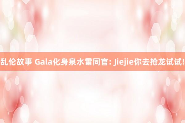 乱伦故事 Gala化身泉水雷同官: Jiejie你去抢龙试试!